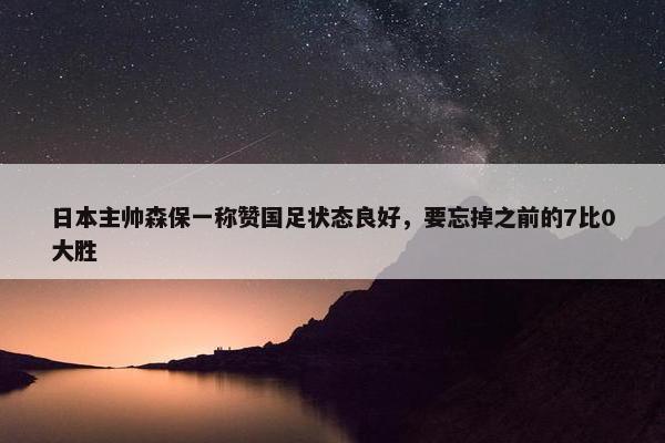 日本主帅森保一称赞国足状态良好，要忘掉之前的7比0大胜