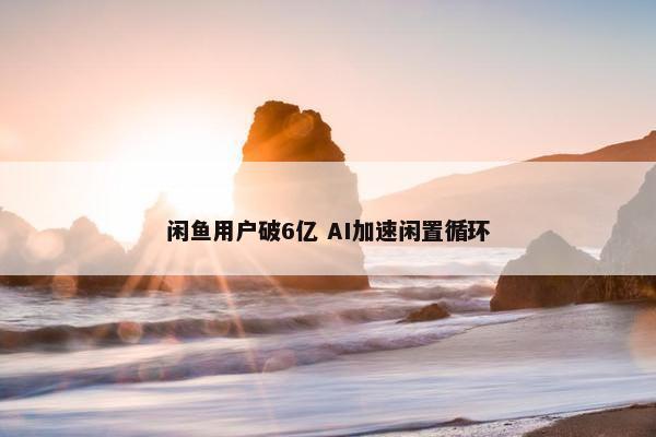 闲鱼用户破6亿 AI加速闲置循环