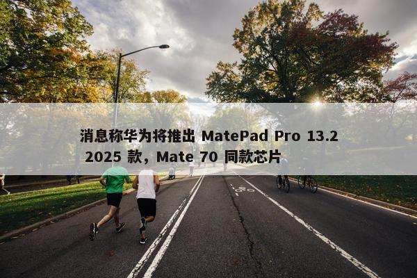 消息称华为将推出 MatePad Pro 13.2 2025 款，Mate 70 同款芯片