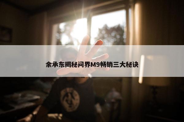 余承东揭秘问界M9畅销三大秘诀