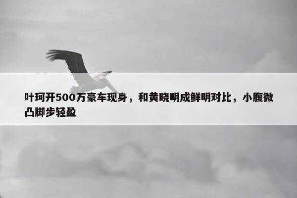 叶珂开500万豪车现身，和黄晓明成鲜明对比，小腹微凸脚步轻盈