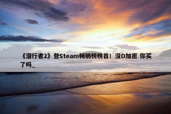 《潜行者2》登Steam畅销榜榜首！没D加密 你买了吗_