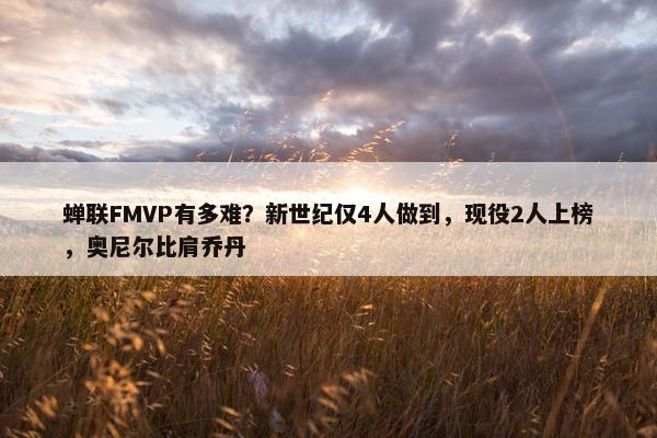 蝉联FMVP有多难？新世纪仅4人做到，现役2人上榜，奥尼尔比肩乔丹