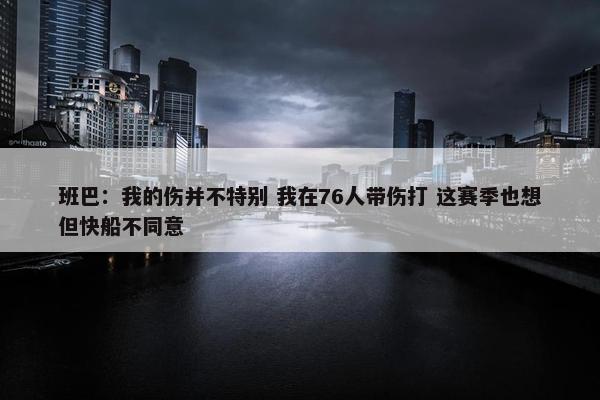 班巴：我的伤并不特别 我在76人带伤打 这赛季也想但快船不同意