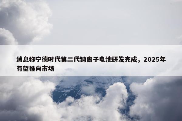 消息称宁德时代第二代钠离子电池研发完成，2025年有望推向市场