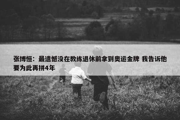 张博恒：最遗憾没在教练退休前拿到奥运金牌 我告诉他要为此再拼4年