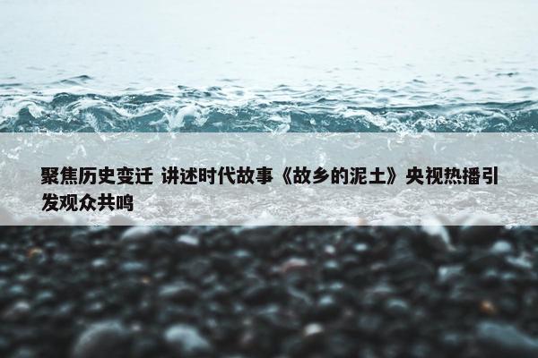 聚焦历史变迁 讲述时代故事《故乡的泥土》央视热播引发观众共鸣