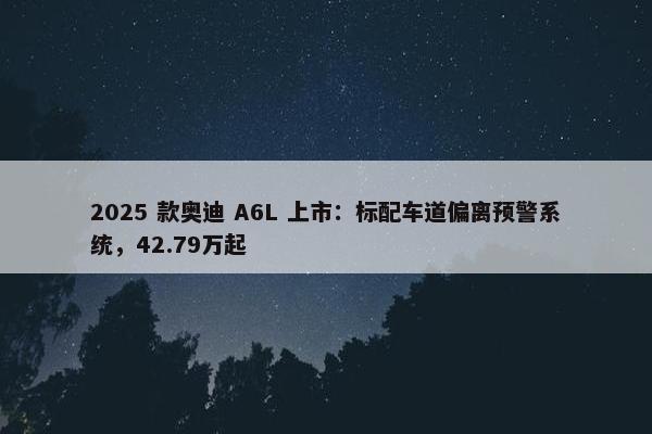 2025 款奥迪 A6L 上市：标配车道偏离预警系统，42.79万起