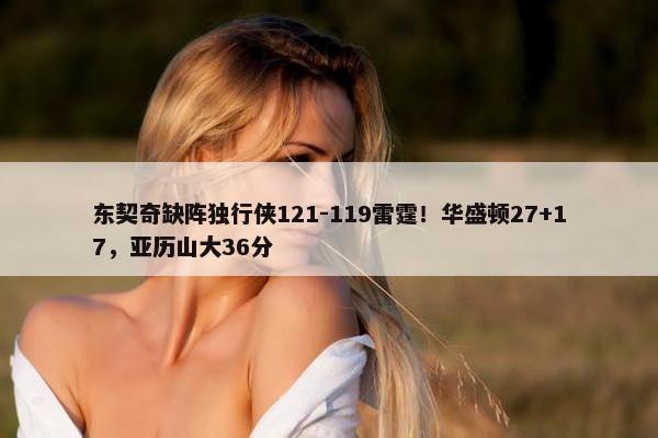 东契奇缺阵独行侠121-119雷霆！华盛顿27+17，亚历山大36分