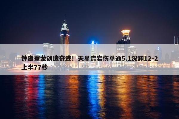 钟离登龙创造奇迹！天星流岩伤单通5.1深渊12-2上半77秒