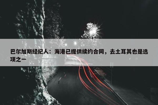 巴尔加斯经纪人：海港已提供续约合同，去土耳其也是选项之一