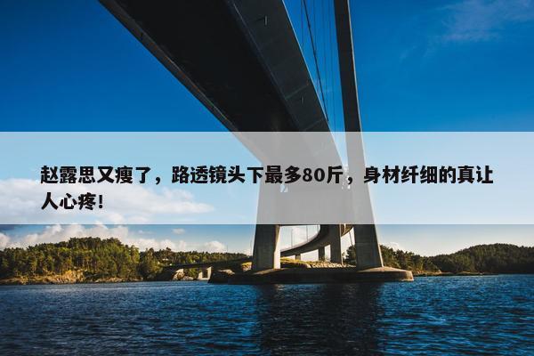 赵露思又瘦了，路透镜头下最多80斤，身材纤细的真让人心疼！