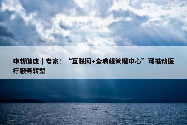 中新健康｜专家：“互联网+全病程管理中心”可推动医疗服务转型