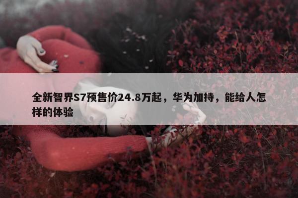 全新智界S7预售价24.8万起，华为加持，能给人怎样的体验