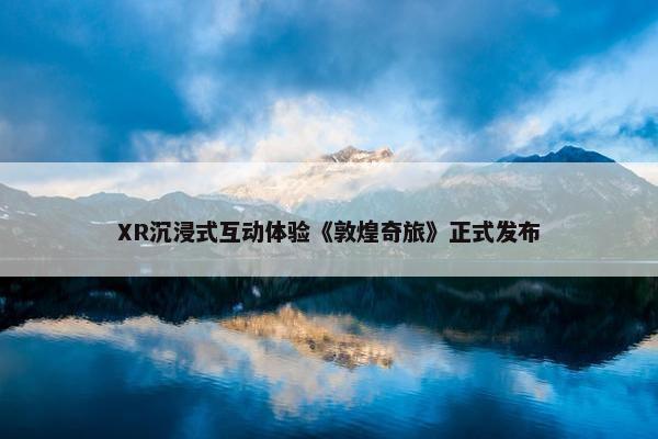 XR沉浸式互动体验《敦煌奇旅》正式发布