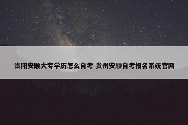 贵阳安顺大专学历怎么自考 贵州安顺自考报名系统官网