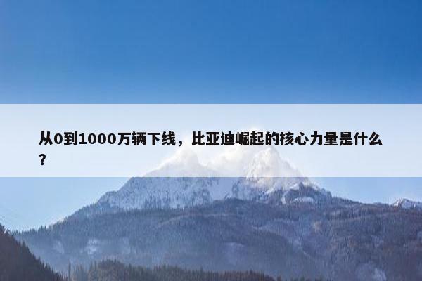 从0到1000万辆下线，比亚迪崛起的核心力量是什么？