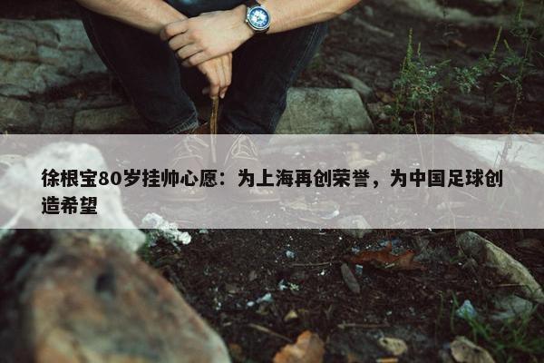 徐根宝80岁挂帅心愿：为上海再创荣誉，为中国足球创造希望