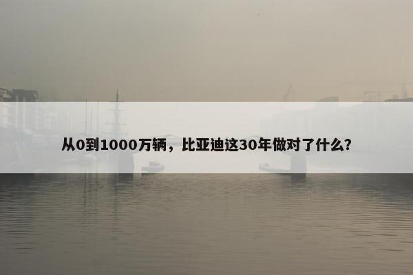 从0到1000万辆，比亚迪这30年做对了什么？