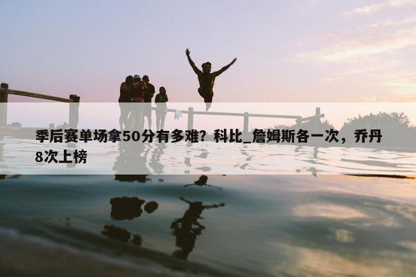 季后赛单场拿50分有多难？科比_詹姆斯各一次，乔丹8次上榜