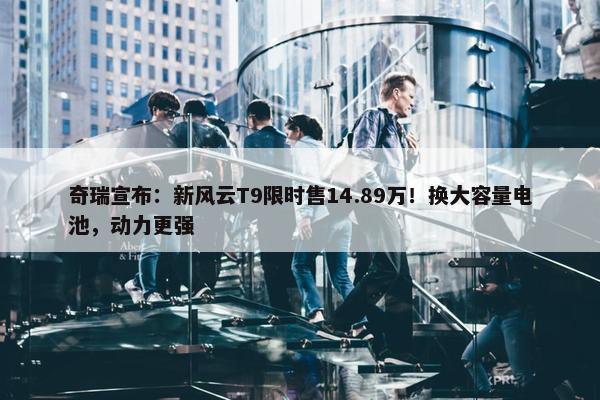 奇瑞宣布：新风云T9限时售14.89万！换大容量电池，动力更强