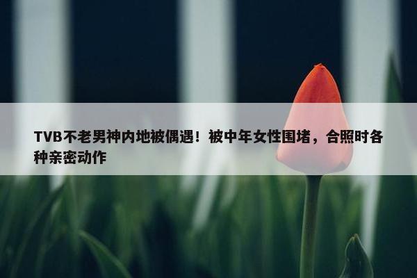 TVB不老男神内地被偶遇！被中年女性围堵，合照时各种亲密动作