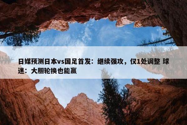 日媒预测日本vs国足首发：继续强攻，仅1处调整 球迷：大胆轮换也能赢