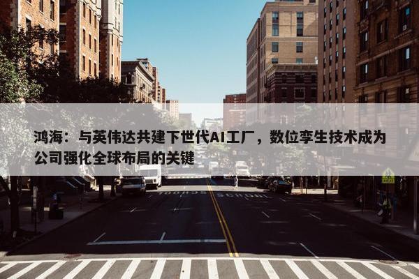 鸿海：与英伟达共建下世代AI工厂，数位孪生技术成为公司强化全球布局的关键