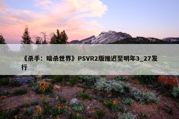 《杀手：暗杀世界》PSVR2版推迟至明年3_27发行