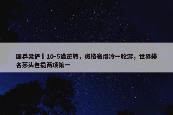 国乒梁俨苧10-5遭逆转，资格赛爆冷一轮游，世界排名莎头包揽两项第一