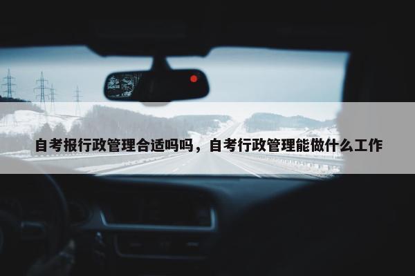 自考报行政管理合适吗吗，自考行政管理能做什么工作