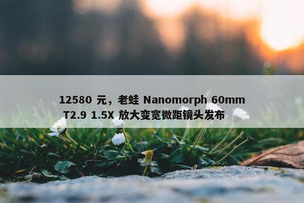 12580 元，老蛙 Nanomorph 60mm T2.9 1.5X 放大变宽微距镜头发布