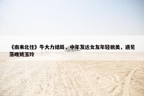 《南来北往》牛大力结局，中年发达女友年轻貌美，遇见落魄姚玉玲