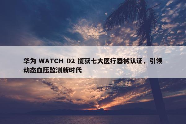 华为 WATCH D2 揽获七大医疗器械认证，引领动态血压监测新时代