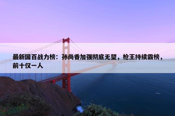 最新国百战力榜：孙尚香加强彻底无望，枪王持续霸榜，前十仅一人