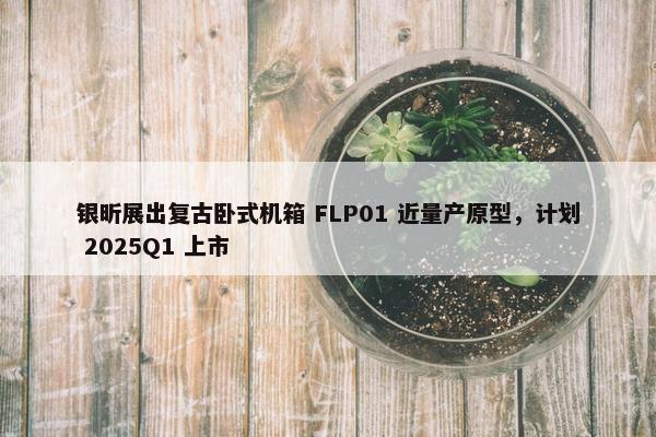 银昕展出复古卧式机箱 FLP01 近量产原型，计划 2025Q1 上市