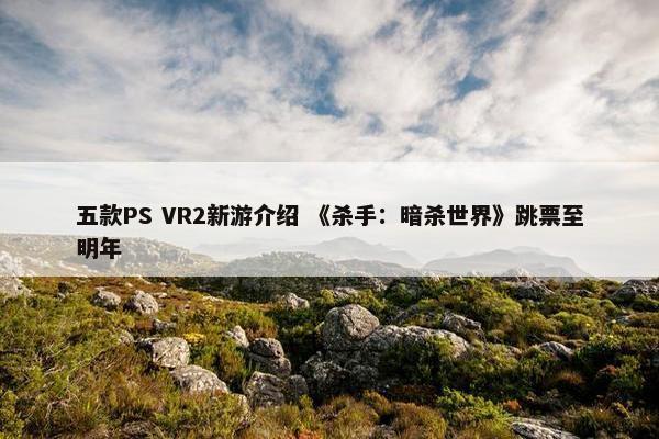 五款PS VR2新游介绍 《杀手：暗杀世界》跳票至明年