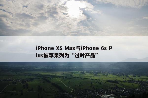 iPhone XS Max与iPhone 6s Plus被苹果列为“过时产品”