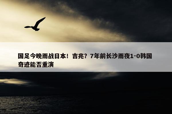 国足今晚雨战日本！吉兆？7年前长沙雨夜1-0韩国 奇迹能否重演