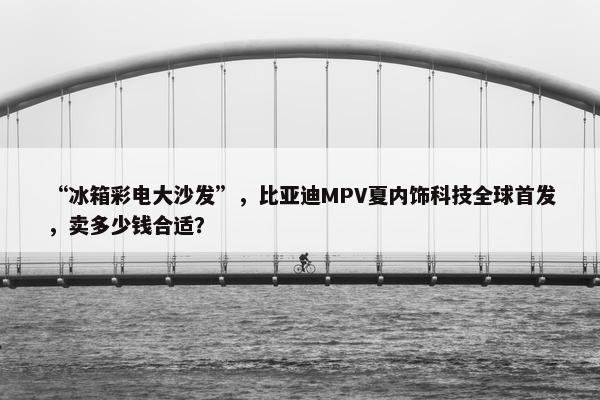 “冰箱彩电大沙发”，比亚迪MPV夏内饰科技全球首发，卖多少钱合适？