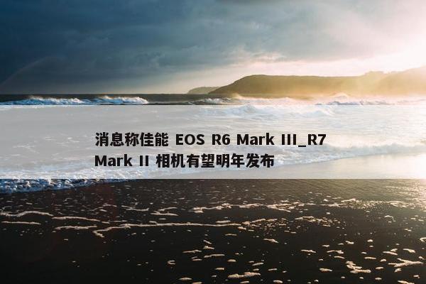 消息称佳能 EOS R6 Mark III_R7 Mark II 相机有望明年发布