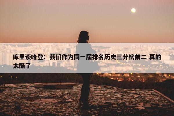 库里谈哈登：我们作为同一届排名历史三分榜前二 真的太酷了