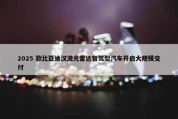 2025 款比亚迪汉激光雷达智驾型汽车开启大规模交付