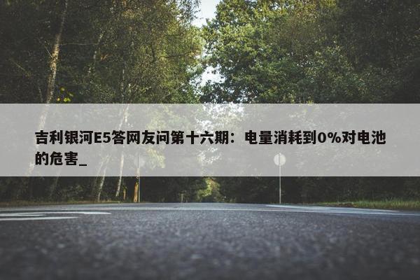 吉利银河E5答网友问第十六期：电量消耗到0%对电池的危害_