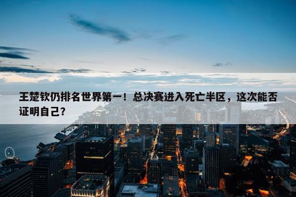 王楚钦仍排名世界第一！总决赛进入死亡半区，这次能否证明自己？