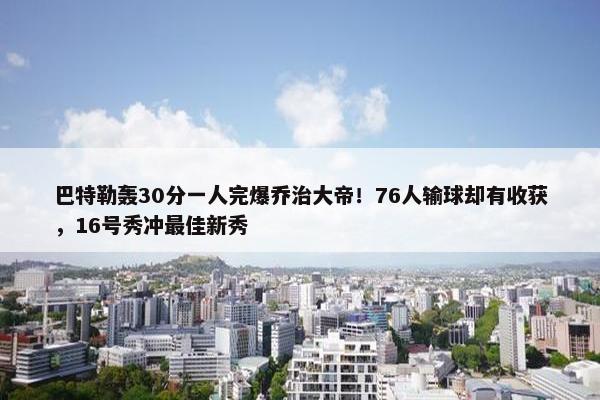 巴特勒轰30分一人完爆乔治大帝！76人输球却有收获，16号秀冲最佳新秀