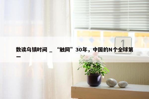 数读乌镇时间 _ “触网”30年，中国的N个全球第一