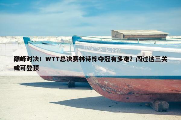 巅峰对决！WTT总决赛林诗栋夺冠有多难？闯过这三关或可登顶