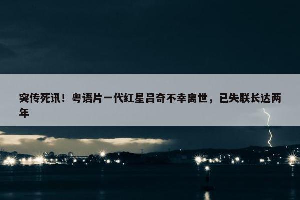 突传死讯！粤语片一代红星吕奇不幸离世，已失联长达两年