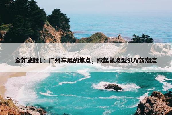 全新途胜L：广州车展的焦点，掀起紧凑型SUV新潮流